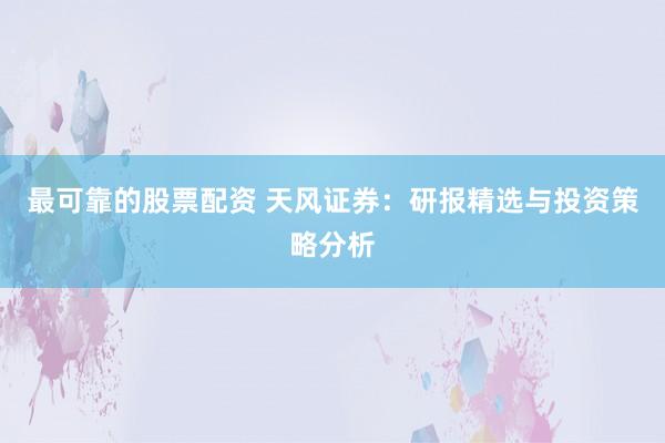 最可靠的股票配资 天风证券：研报精选与投资策略分析