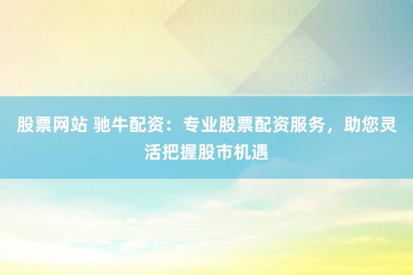 股票网站 驰牛配资：专业股票配资服务，助您灵活把握股市机遇