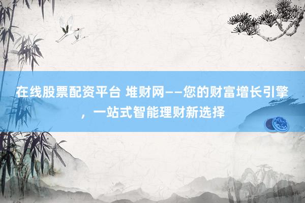 在线股票配资平台 堆财网——您的财富增长引擎，一站式智能理财新选择