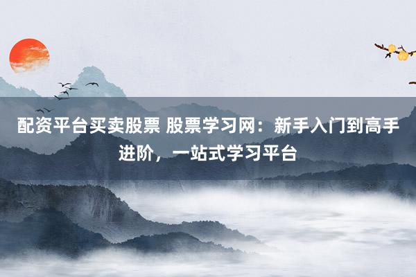 配资平台买卖股票 股票学习网：新手入门到高手进阶，一站式学习平台