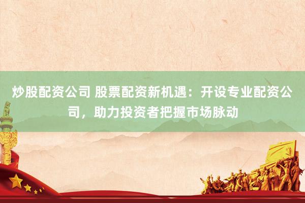 炒股配资公司 股票配资新机遇：开设专业配资公司，助力投资者把握市场脉动
