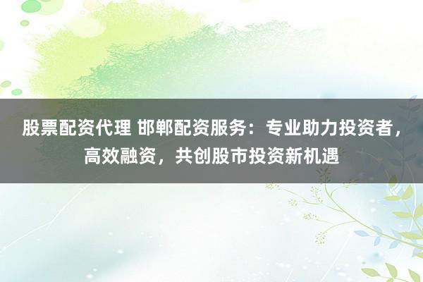 股票配资代理 邯郸配资服务：专业助力投资者，高效融资，共创股市投资新机遇
