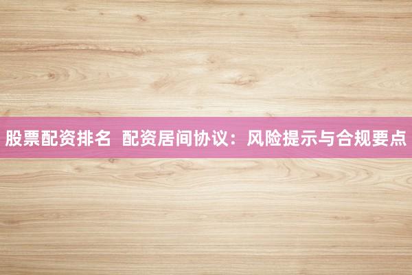 股票配资排名  配资居间协议：风险提示与合规要点