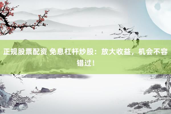 正规股票配资 免息杠杆炒股：放大收益，机会不容错过！