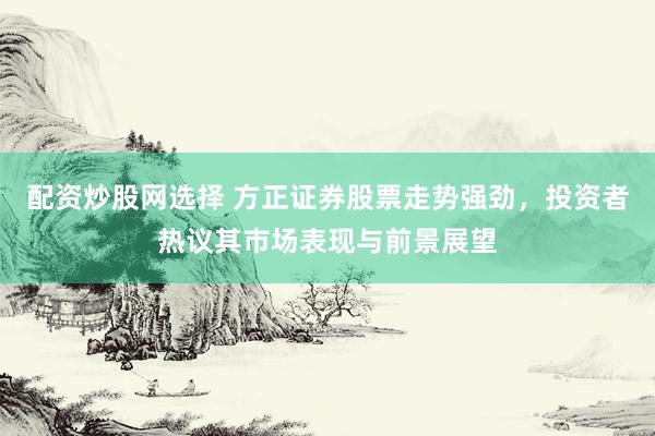 配资炒股网选择 方正证券股票走势强劲，投资者热议其市场表现与前景展望