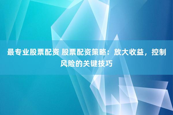 最专业股票配资 股票配资策略：放大收益，控制风险的关键技巧