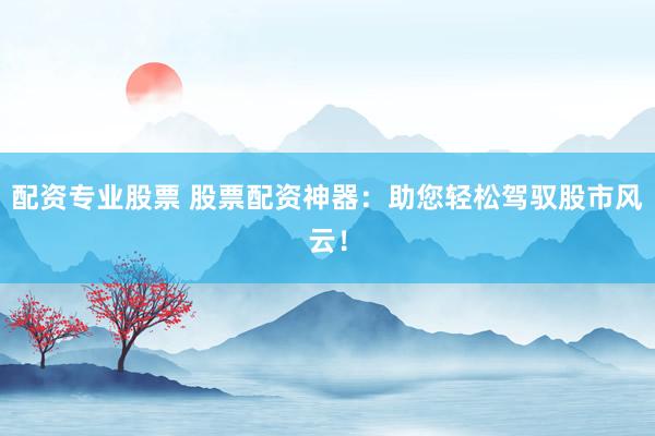 配资专业股票 股票配资神器：助您轻松驾驭股市风云！