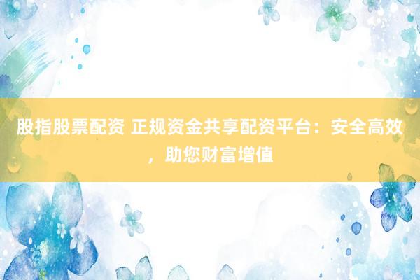 股指股票配资 正规资金共享配资平台：安全高效，助您财富增值