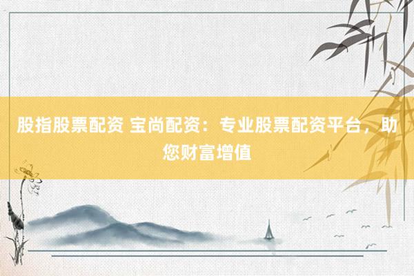 股指股票配资 宝尚配资：专业股票配资平台，助您财富增值