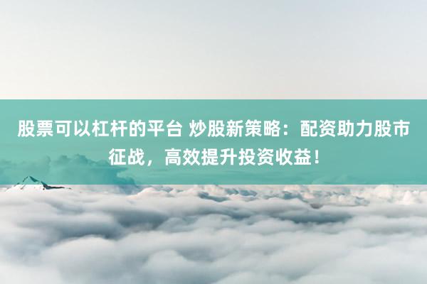股票可以杠杆的平台 炒股新策略：配资助力股市征战，高效提升投资收益！