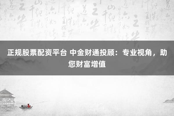 正规股票配资平台 中金财通投顾：专业视角，助您财富增值