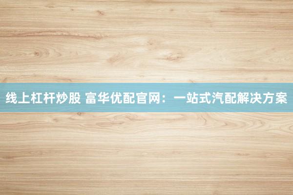 线上杠杆炒股 富华优配官网：一站式汽配解决方案