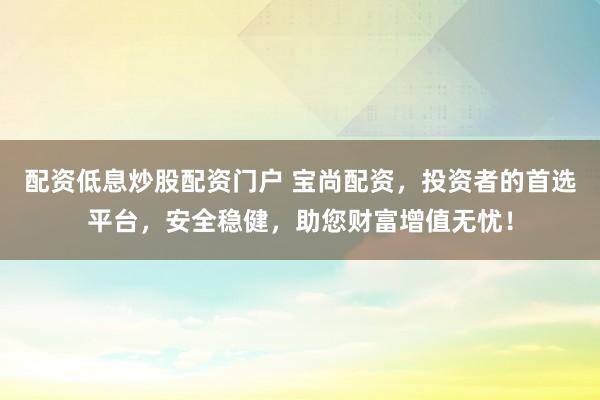 配资低息炒股配资门户 宝尚配资，投资者的首选平台，安全稳健，助您财富增值无忧！