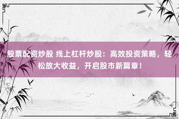 股票配资炒股 线上杠杆炒股：高效投资策略，轻松放大收益，开启股市新篇章！