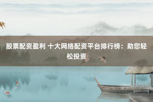 股票配资盈利 十大网络配资平台排行榜：助您轻松投资