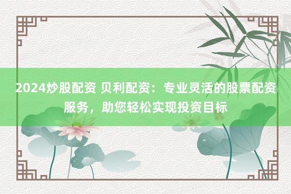 2024炒股配资 贝利配资：专业灵活的股票配资服务，助您轻松实现投资目标