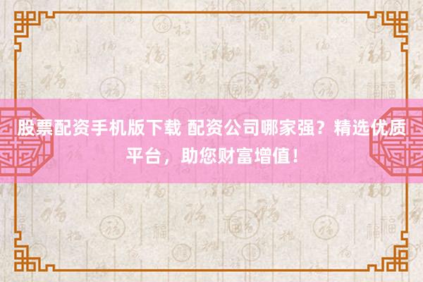 股票配资手机版下载 配资公司哪家强？精选优质平台，助您财富增值！