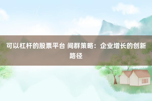 可以杠杆的股票平台 间群策略：企业增长的创新路径