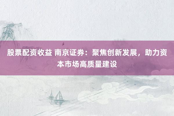 股票配资收益 南京证券：聚焦创新发展，助力资本市场高质量建设