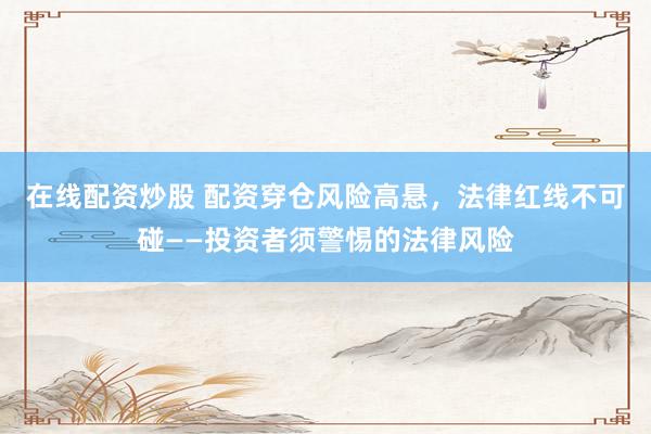 在线配资炒股 配资穿仓风险高悬，法律红线不可碰——投资者须警惕的法律风险