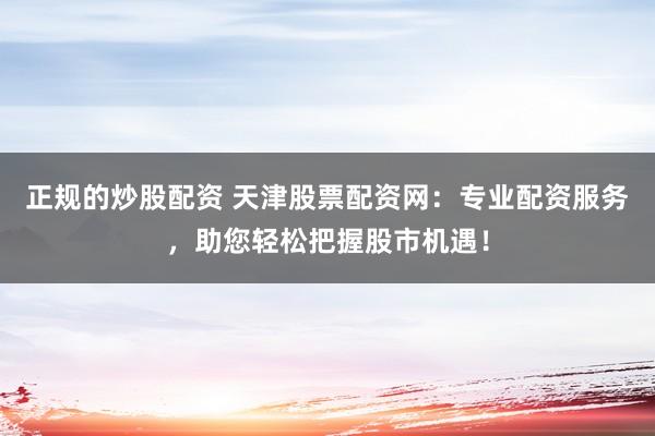正规的炒股配资 天津股票配资网：专业配资服务，助您轻松把握股市机遇！