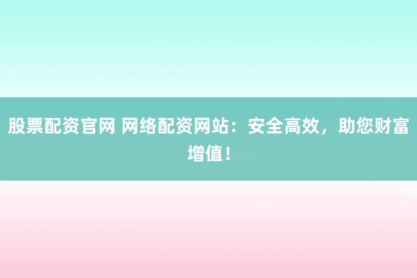股票配资官网 网络配资网站：安全高效，助您财富增值！