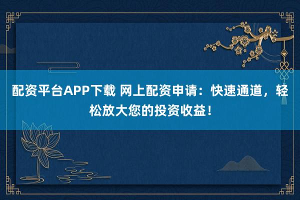 配资平台APP下载 网上配资申请：快速通道，轻松放大您的投资收益！
