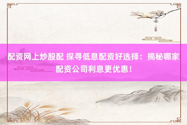 配资网上炒股配 探寻低息配资好选择：揭秘哪家配资公司利息更优惠！