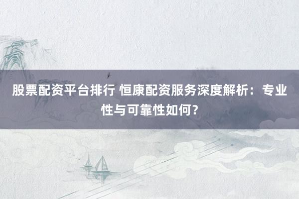 股票配资平台排行 恒康配资服务深度解析：专业性与可靠性如何？