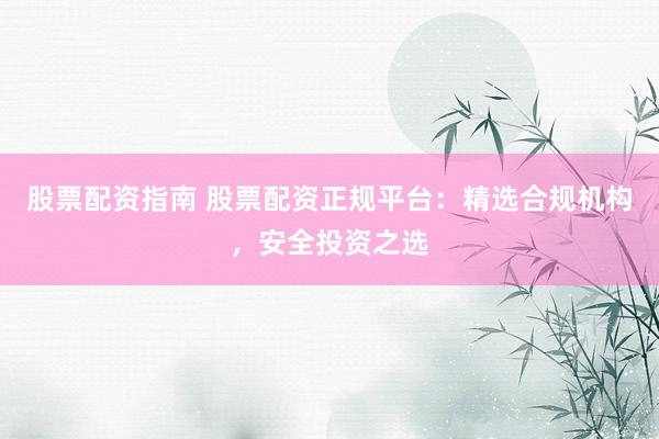 股票配资指南 股票配资正规平台：精选合规机构，安全投资之选