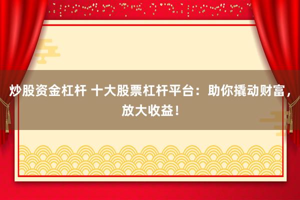 炒股资金杠杆 十大股票杠杆平台：助你撬动财富，放大收益！