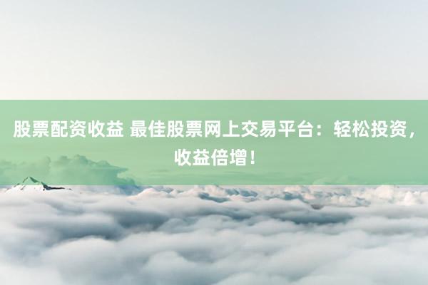 股票配资收益 最佳股票网上交易平台：轻松投资，收益倍增！