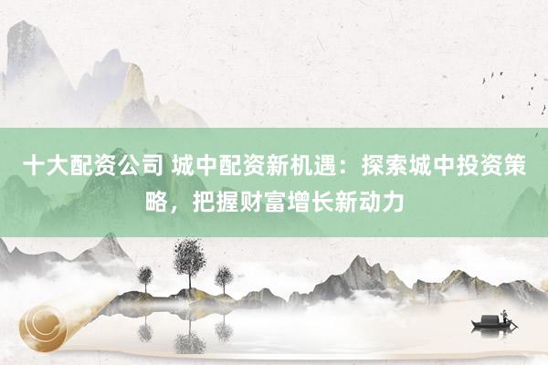 十大配资公司 城中配资新机遇：探索城中投资策略，把握财富增长新动力