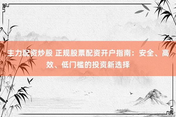 主力配资炒股 正规股票配资开户指南：安全、高效、低门槛的投资新选择