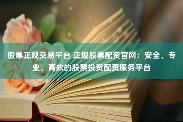 股票正规交易平台 正规股票配资官网：安全、专业、高效的股票投资配资服务平台