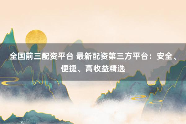 全国前三配资平台 最新配资第三方平台：安全、便捷、高收益精选