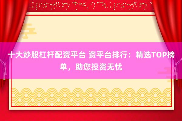 十大炒股杠杆配资平台 资平台排行：精选TOP榜单，助您投资无忧