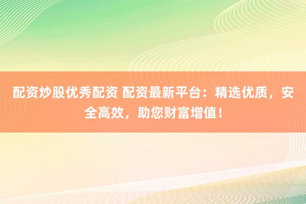 配资炒股优秀配资 配资最新平台：精选优质，安全高效，助您财富增值！