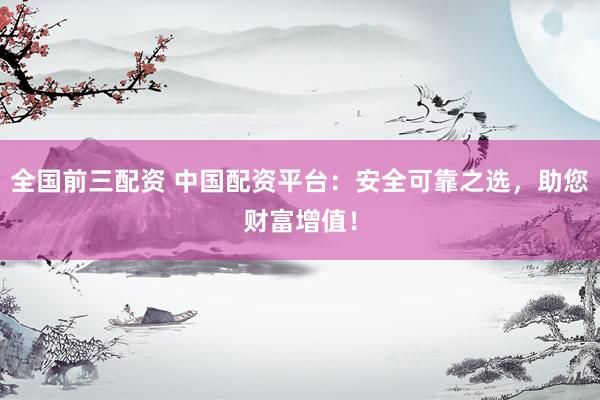 全国前三配资 中国配资平台：安全可靠之选，助您财富增值！