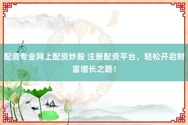 配资专业网上配资炒股 注册配资平台，轻松开启财富增长之路！