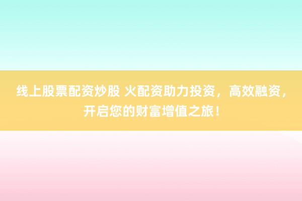 线上股票配资炒股 火配资助力投资，高效融资，开启您的财富增值之旅！
