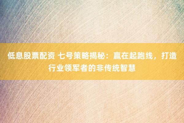 低息股票配资 七号策略揭秘：赢在起跑线，打造行业领军者的非传统智慧