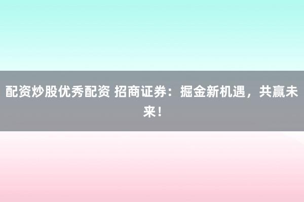 配资炒股优秀配资 招商证券：掘金新机遇，共赢未来！