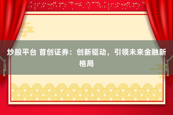 炒股平台 首创证券：创新驱动，引领未来金融新格局