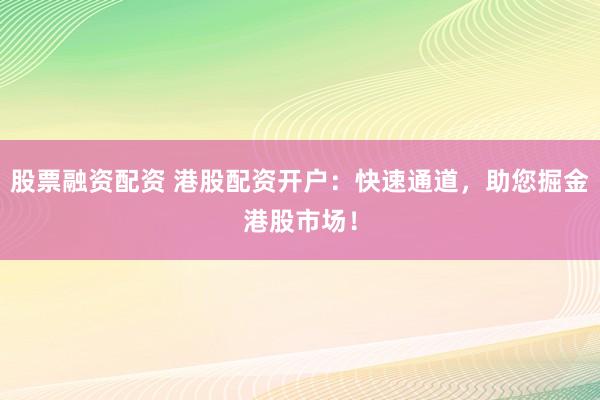 股票融资配资 港股配资开户：快速通道，助您掘金港股市场！