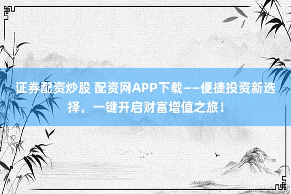 证券配资炒股 配资网APP下载——便捷投资新选择，一键开启财富增值之旅！