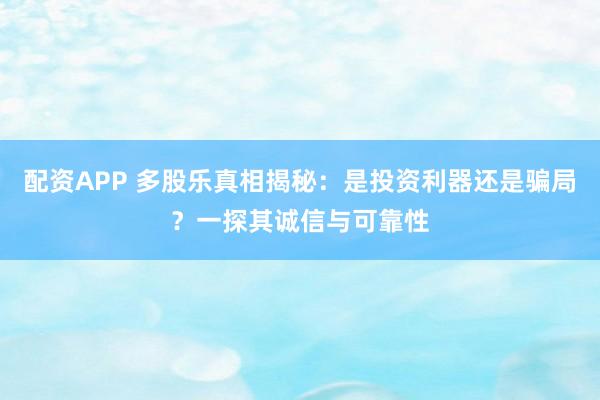 配资APP 多股乐真相揭秘：是投资利器还是骗局？一探其诚信与可靠性