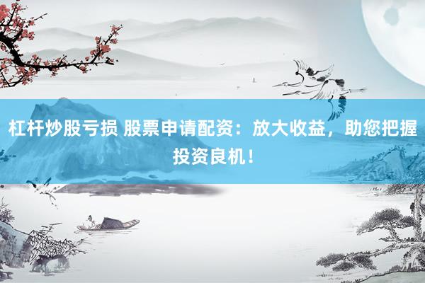 杠杆炒股亏损 股票申请配资：放大收益，助您把握投资良机！