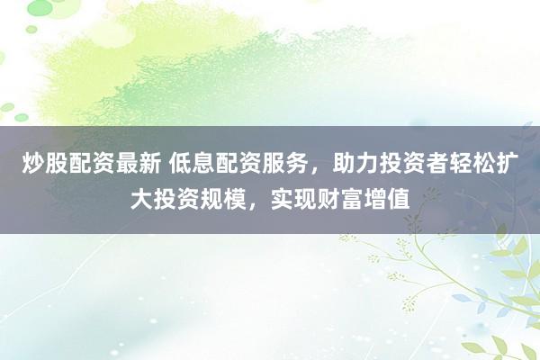 炒股配资最新 低息配资服务，助力投资者轻松扩大投资规模，实现财富增值