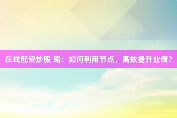 在线配资炒股 略：如何利用节点，高效提升业绩？